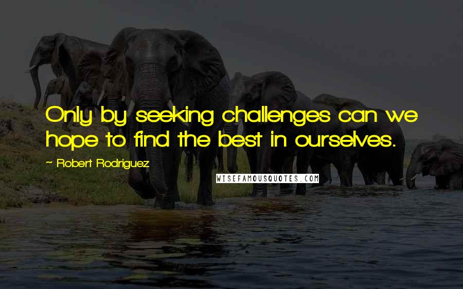 Robert Rodriguez Quotes: Only by seeking challenges can we hope to find the best in ourselves.