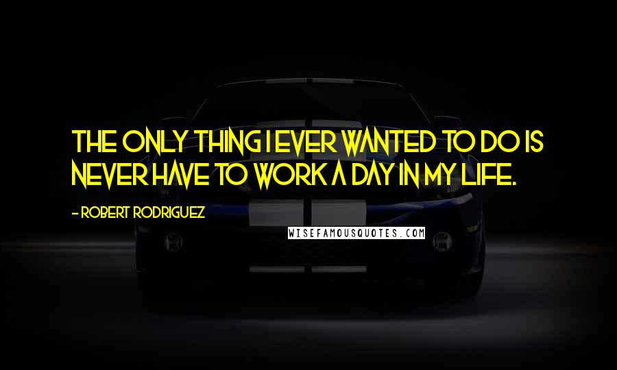 Robert Rodriguez Quotes: The only thing I ever wanted to do is never have to work a day in my life.