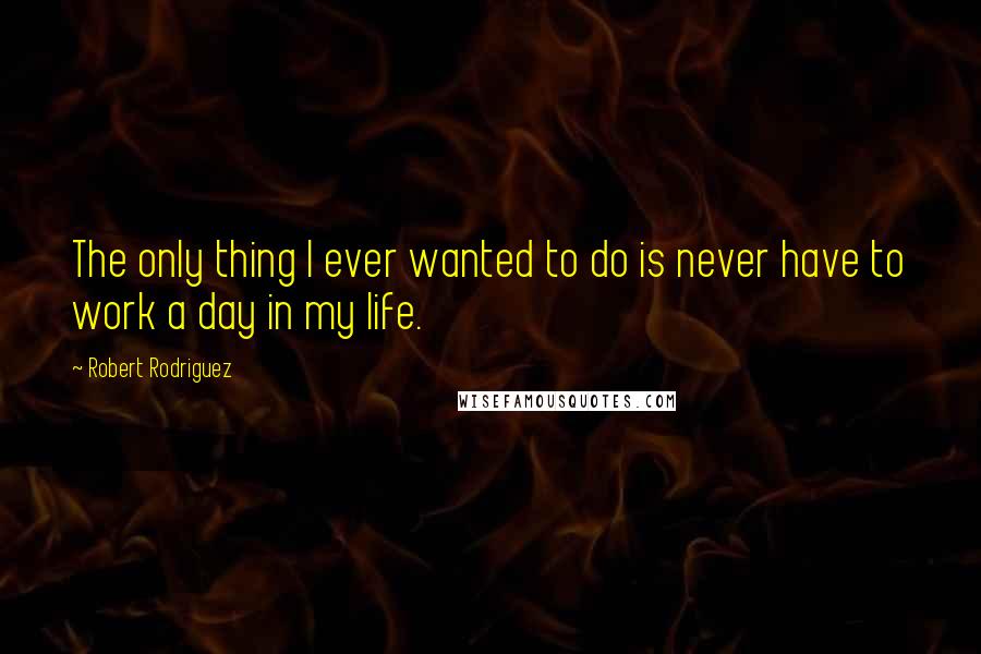 Robert Rodriguez Quotes: The only thing I ever wanted to do is never have to work a day in my life.