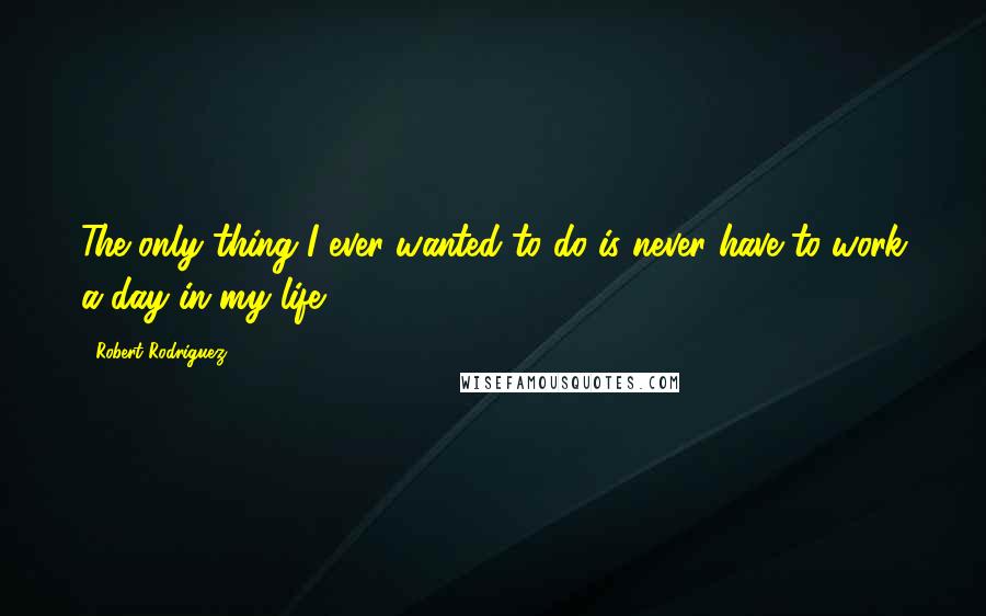 Robert Rodriguez Quotes: The only thing I ever wanted to do is never have to work a day in my life.