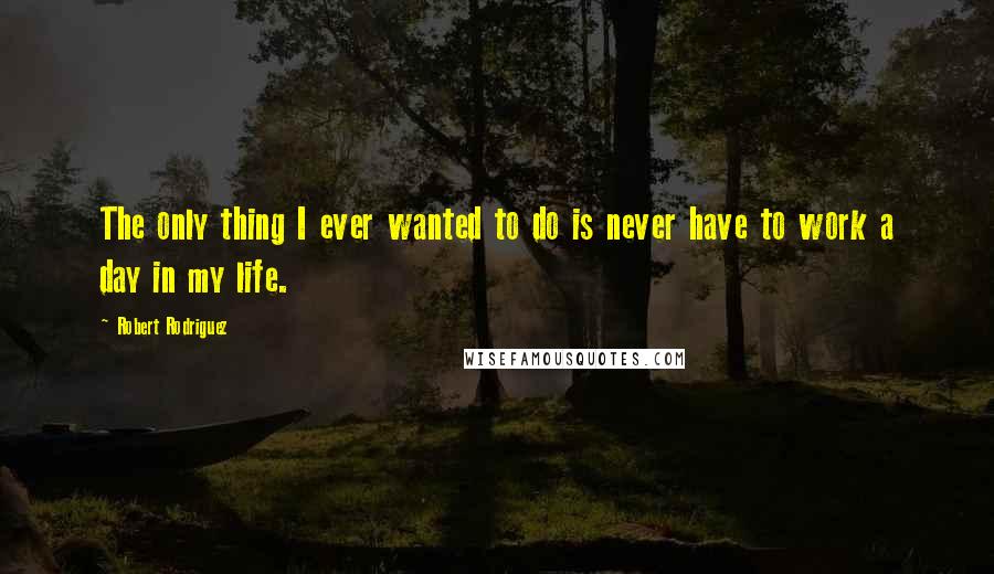 Robert Rodriguez Quotes: The only thing I ever wanted to do is never have to work a day in my life.