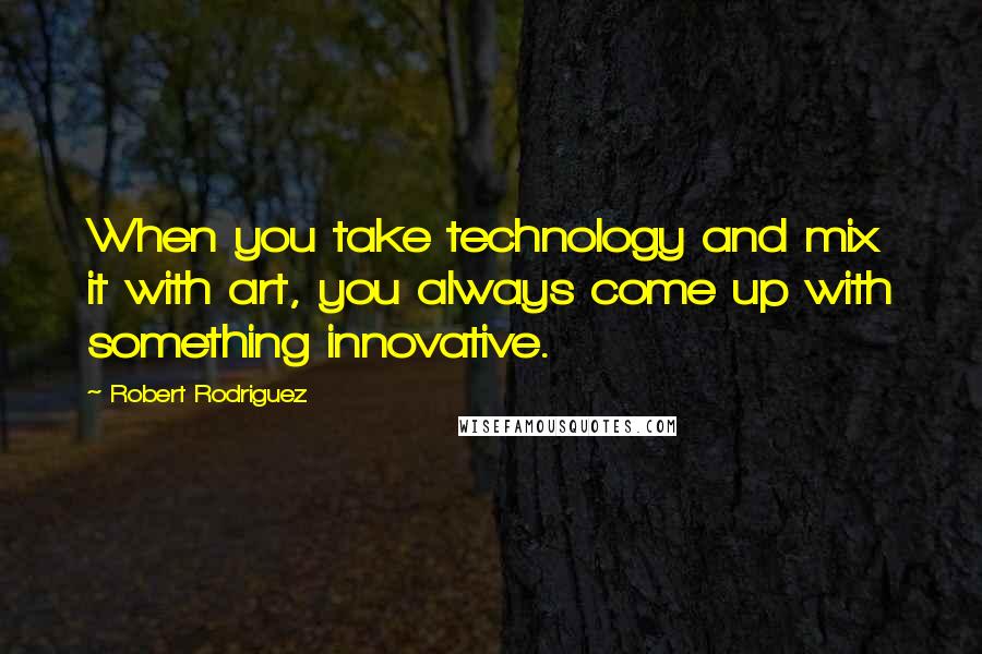 Robert Rodriguez Quotes: When you take technology and mix it with art, you always come up with something innovative.
