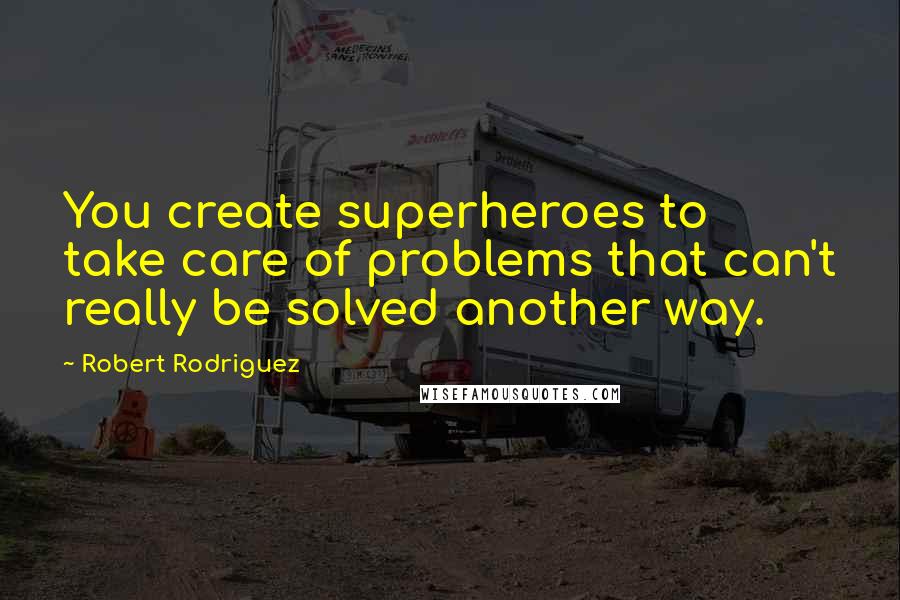 Robert Rodriguez Quotes: You create superheroes to take care of problems that can't really be solved another way.