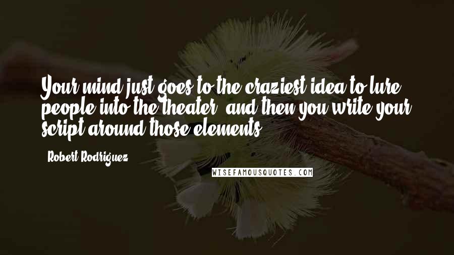 Robert Rodriguez Quotes: Your mind just goes to the craziest idea to lure people into the theater, and then you write your script around those elements.