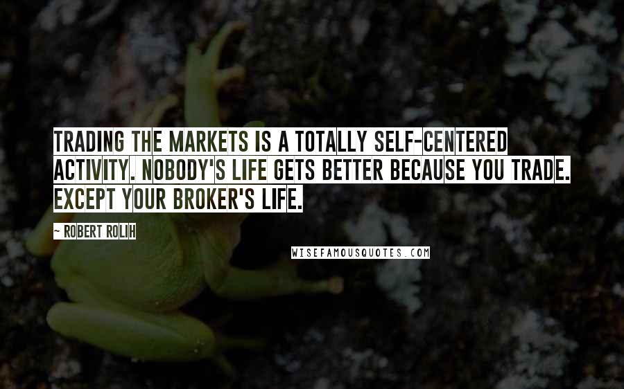 Robert Rolih Quotes: Trading the markets is a totally self-centered activity. Nobody's life gets better because you trade. Except your broker's life.