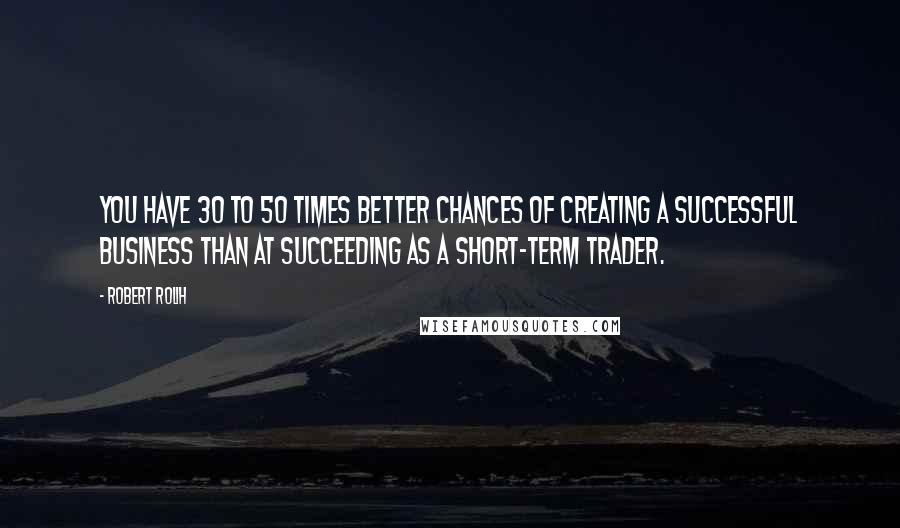 Robert Rolih Quotes: You have 30 to 50 times better chances of creating a successful business than at succeeding as a short-term trader.