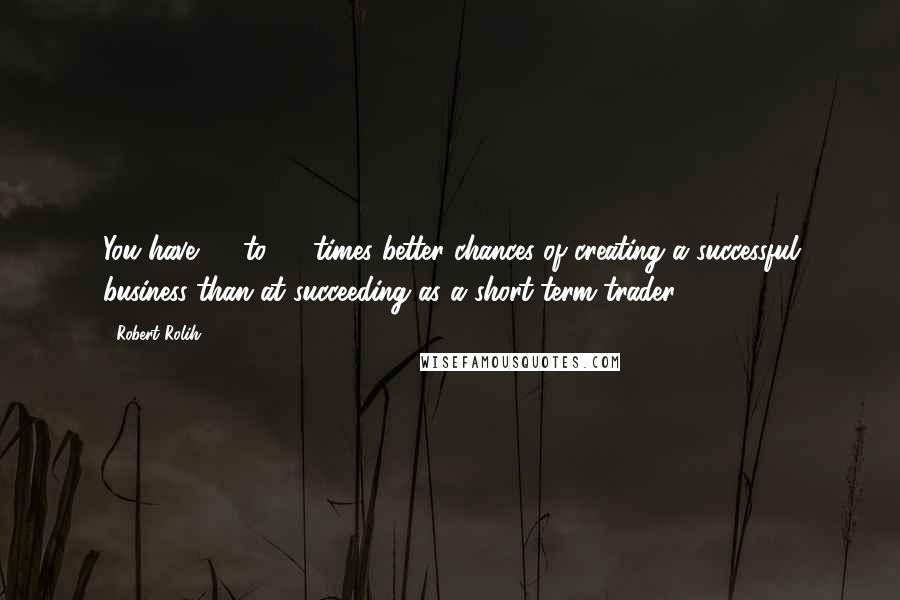 Robert Rolih Quotes: You have 30 to 50 times better chances of creating a successful business than at succeeding as a short-term trader.