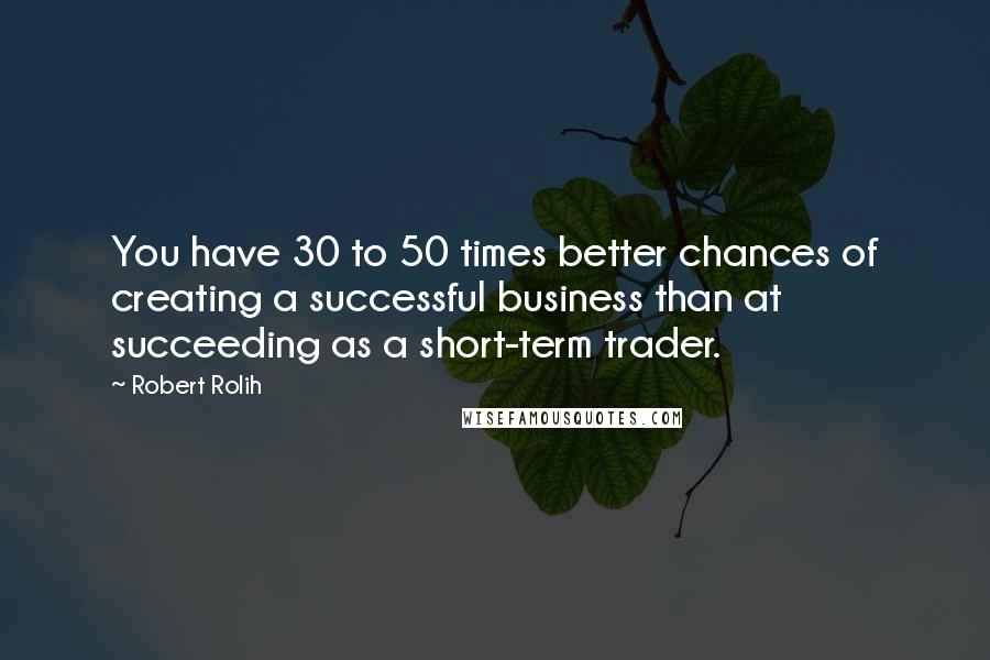 Robert Rolih Quotes: You have 30 to 50 times better chances of creating a successful business than at succeeding as a short-term trader.