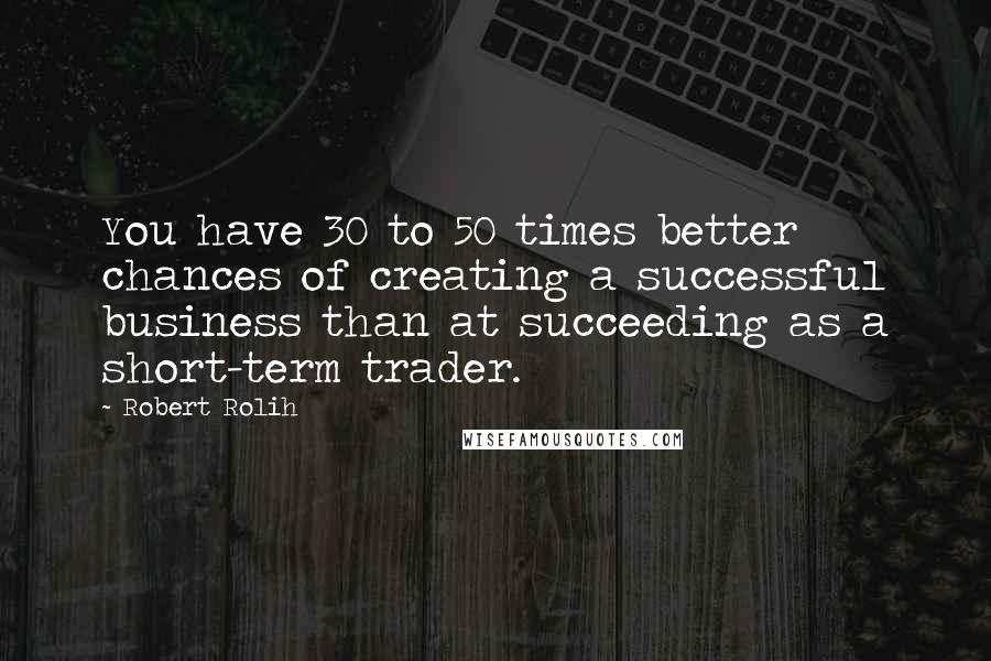 Robert Rolih Quotes: You have 30 to 50 times better chances of creating a successful business than at succeeding as a short-term trader.