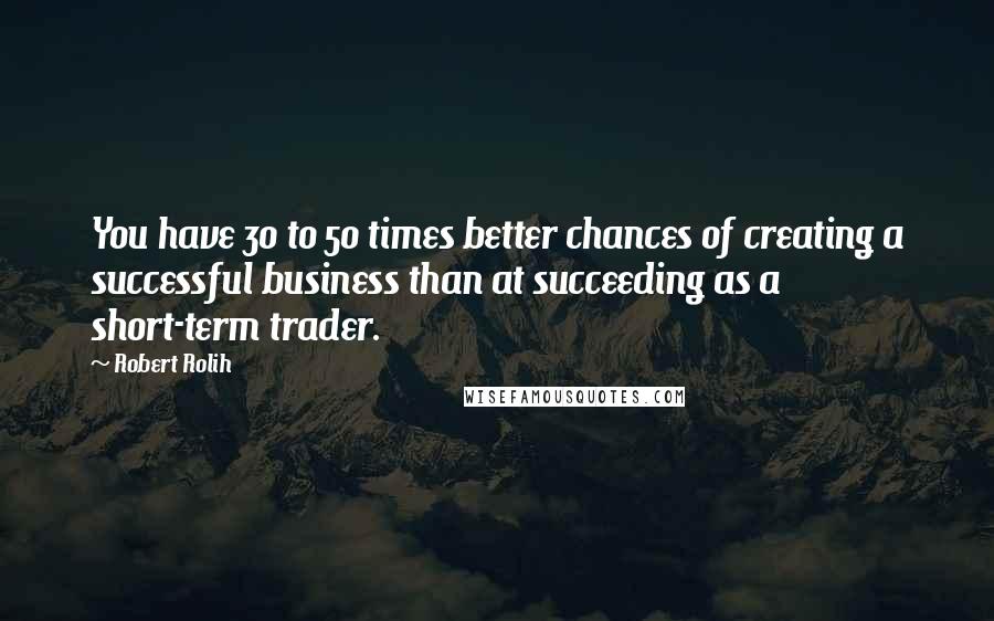 Robert Rolih Quotes: You have 30 to 50 times better chances of creating a successful business than at succeeding as a short-term trader.