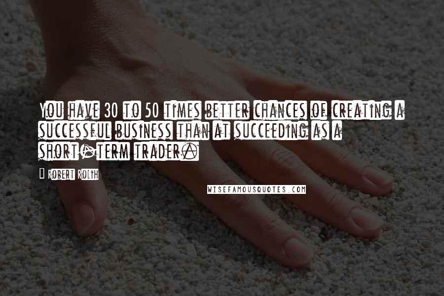 Robert Rolih Quotes: You have 30 to 50 times better chances of creating a successful business than at succeeding as a short-term trader.