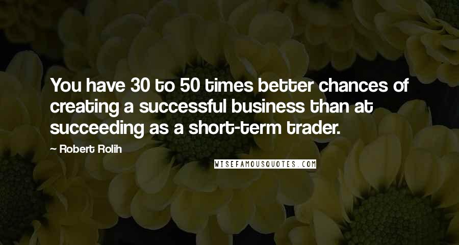Robert Rolih Quotes: You have 30 to 50 times better chances of creating a successful business than at succeeding as a short-term trader.