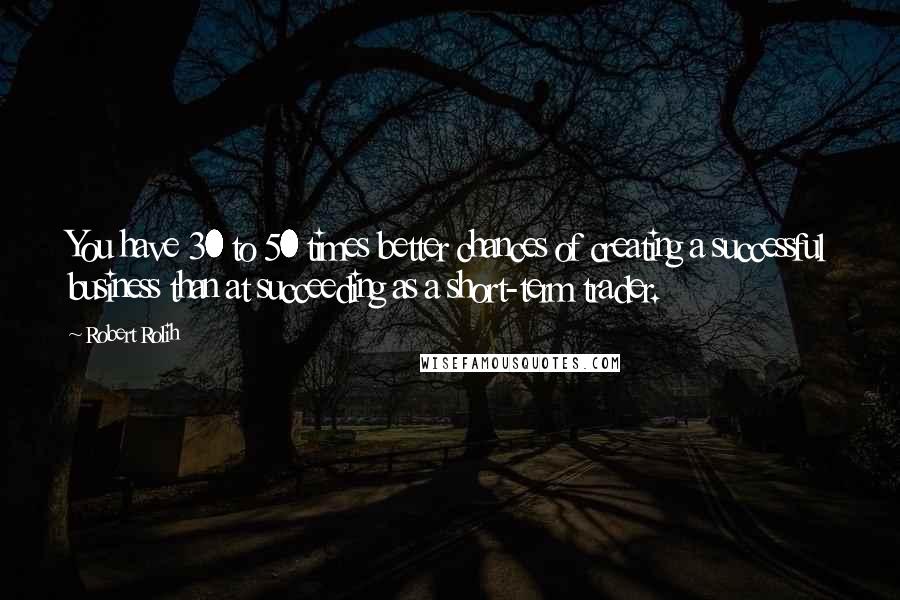 Robert Rolih Quotes: You have 30 to 50 times better chances of creating a successful business than at succeeding as a short-term trader.