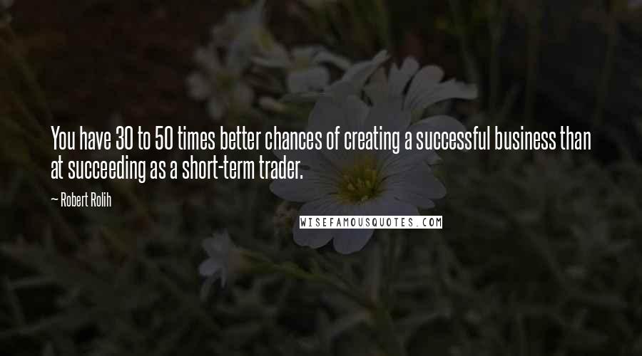Robert Rolih Quotes: You have 30 to 50 times better chances of creating a successful business than at succeeding as a short-term trader.