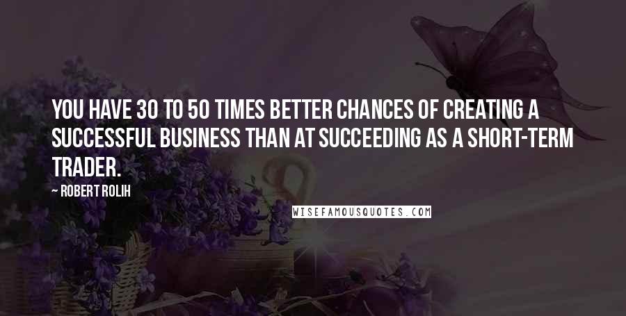 Robert Rolih Quotes: You have 30 to 50 times better chances of creating a successful business than at succeeding as a short-term trader.