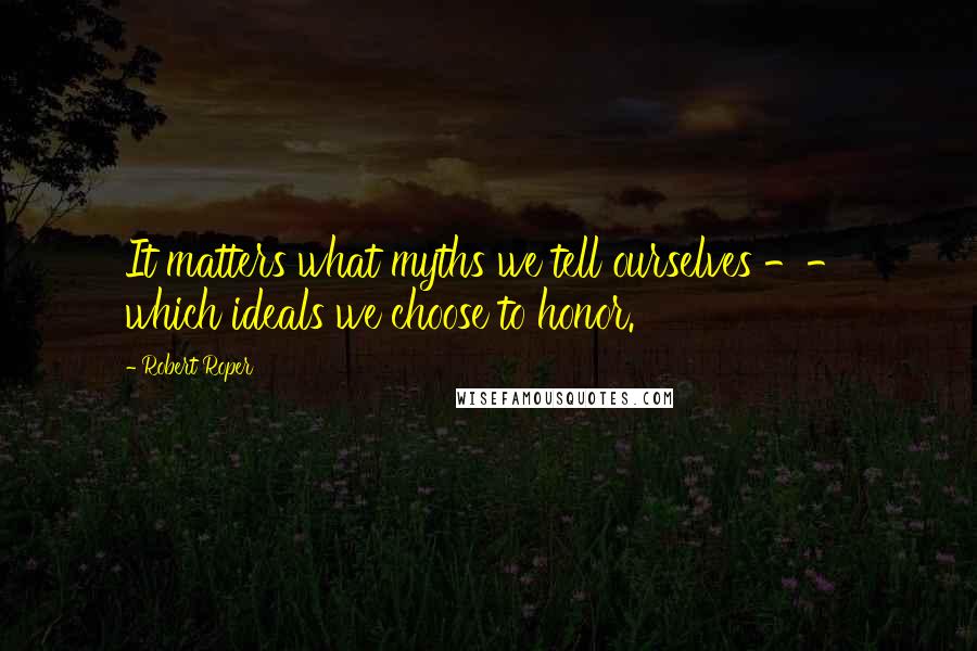 Robert Roper Quotes: It matters what myths we tell ourselves -- which ideals we choose to honor.