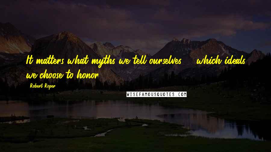 Robert Roper Quotes: It matters what myths we tell ourselves -- which ideals we choose to honor.