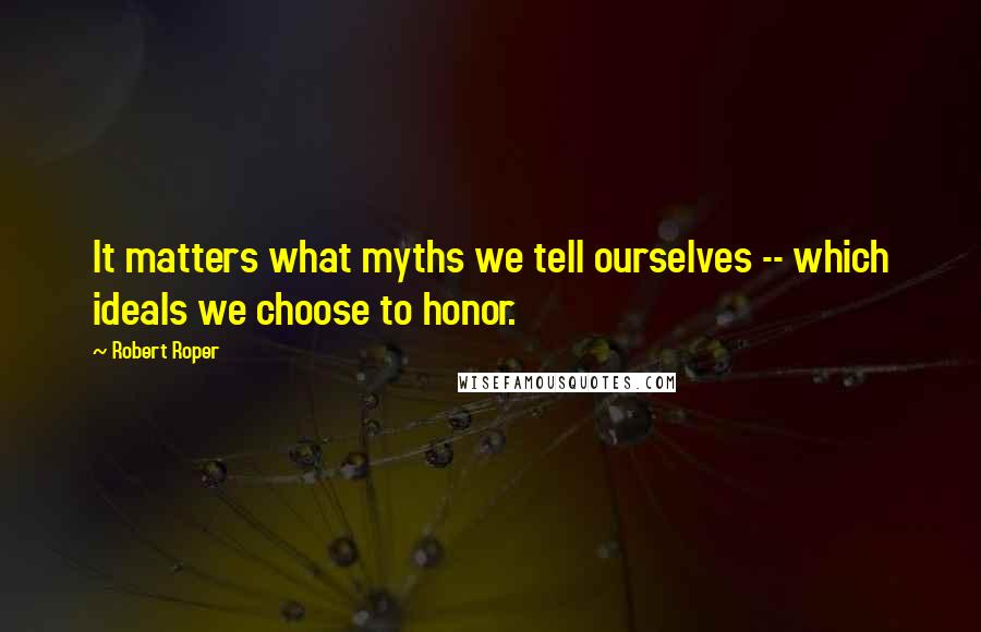 Robert Roper Quotes: It matters what myths we tell ourselves -- which ideals we choose to honor.