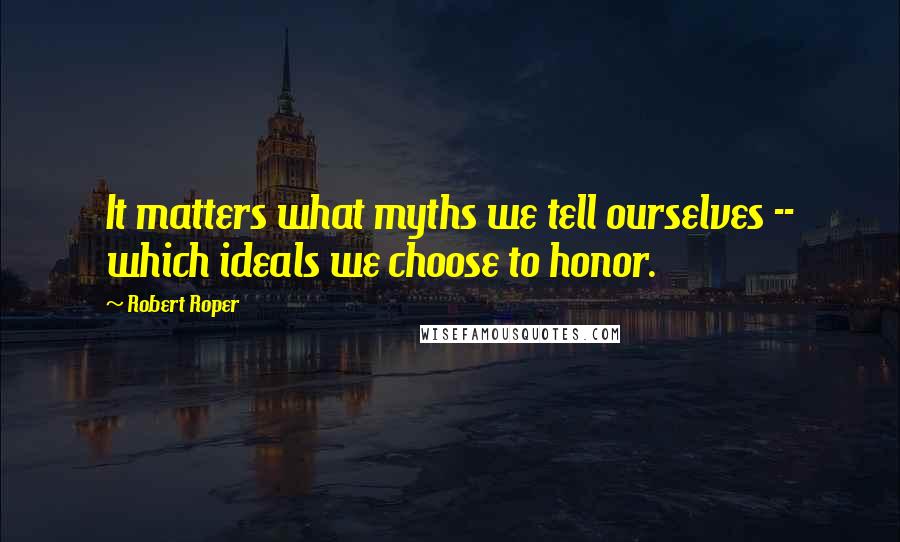 Robert Roper Quotes: It matters what myths we tell ourselves -- which ideals we choose to honor.
