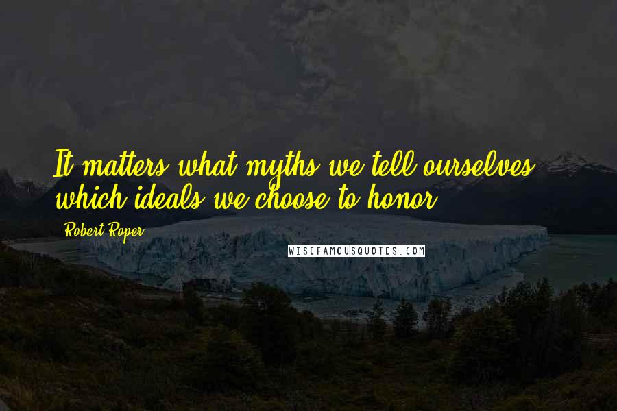 Robert Roper Quotes: It matters what myths we tell ourselves -- which ideals we choose to honor.