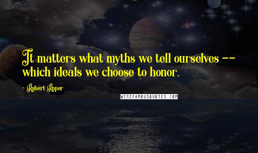 Robert Roper Quotes: It matters what myths we tell ourselves -- which ideals we choose to honor.
