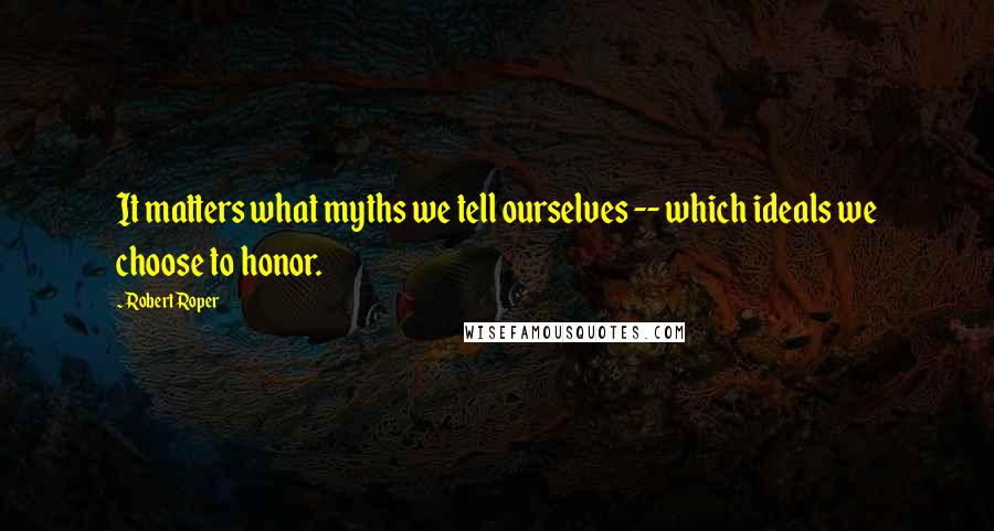 Robert Roper Quotes: It matters what myths we tell ourselves -- which ideals we choose to honor.