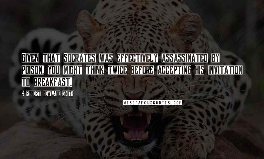 Robert Rowland Smith Quotes: Given that Socrates was effectively assassinated by poison, you might think twice before accepting his invitation to breakfast.