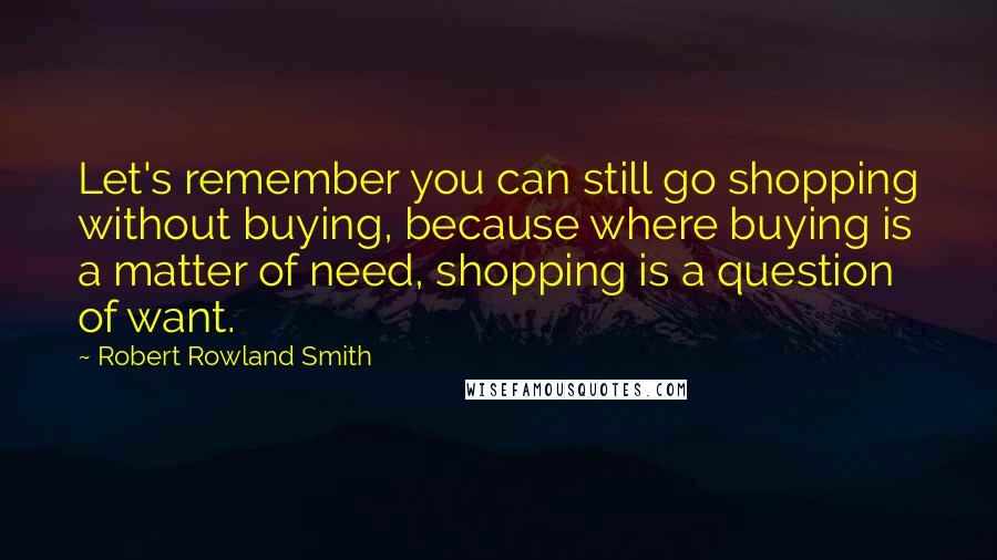 Robert Rowland Smith Quotes: Let's remember you can still go shopping without buying, because where buying is a matter of need, shopping is a question of want.