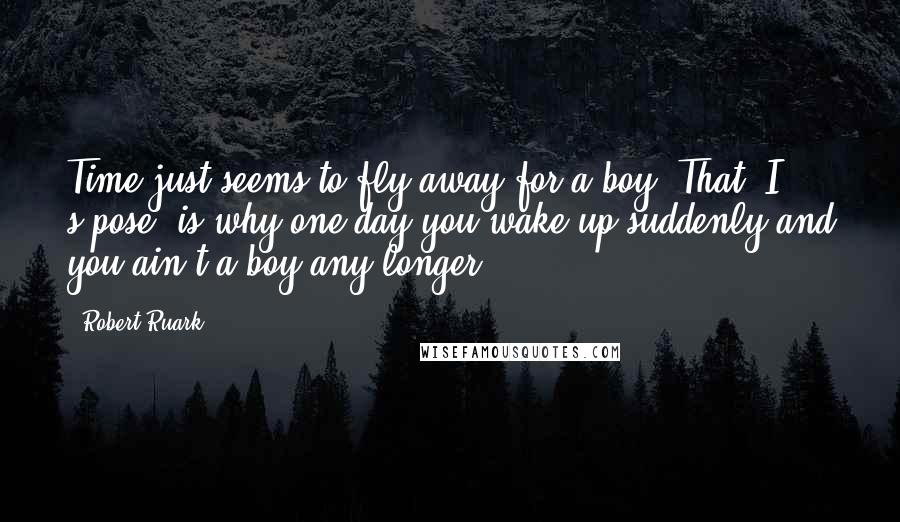 Robert Ruark Quotes: Time just seems to fly away for a boy. That, I s'pose, is why one day you wake up suddenly and you ain't a boy any longer.