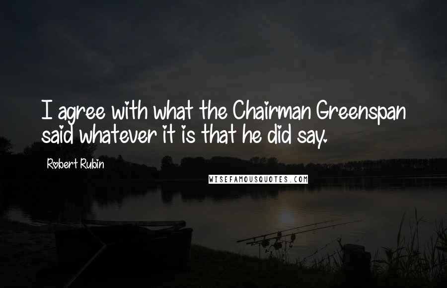 Robert Rubin Quotes: I agree with what the Chairman Greenspan said whatever it is that he did say.