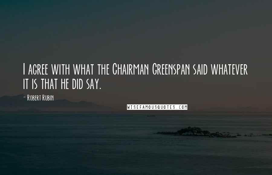 Robert Rubin Quotes: I agree with what the Chairman Greenspan said whatever it is that he did say.