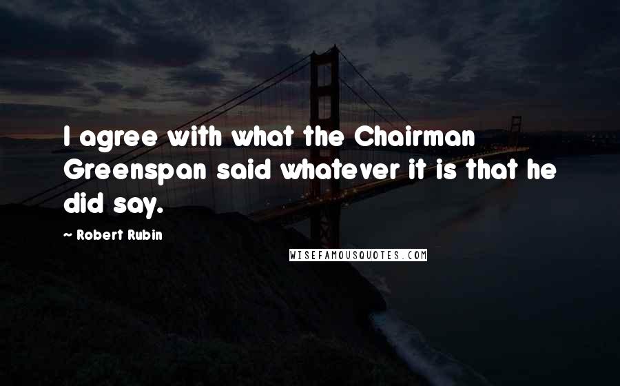 Robert Rubin Quotes: I agree with what the Chairman Greenspan said whatever it is that he did say.