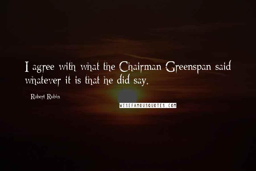 Robert Rubin Quotes: I agree with what the Chairman Greenspan said whatever it is that he did say.