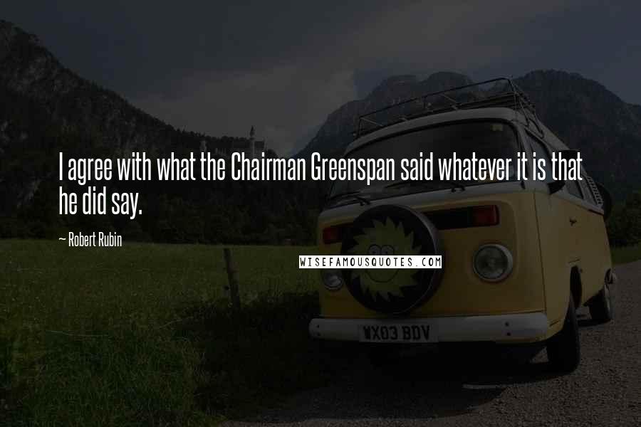 Robert Rubin Quotes: I agree with what the Chairman Greenspan said whatever it is that he did say.