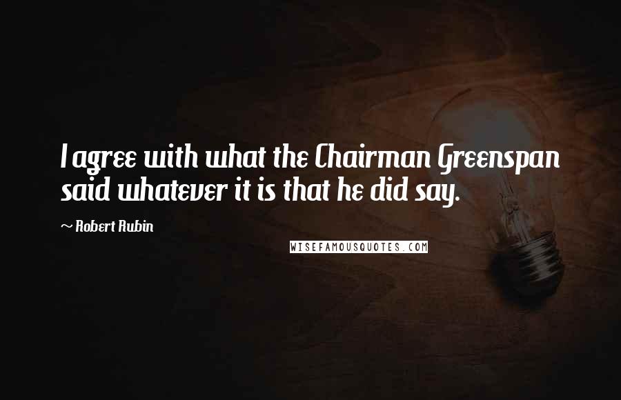 Robert Rubin Quotes: I agree with what the Chairman Greenspan said whatever it is that he did say.