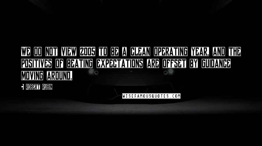 Robert Rubin Quotes: We do not view 2005 to be a clean operating year, and the positives of beating expectations are offset by guidance moving around.