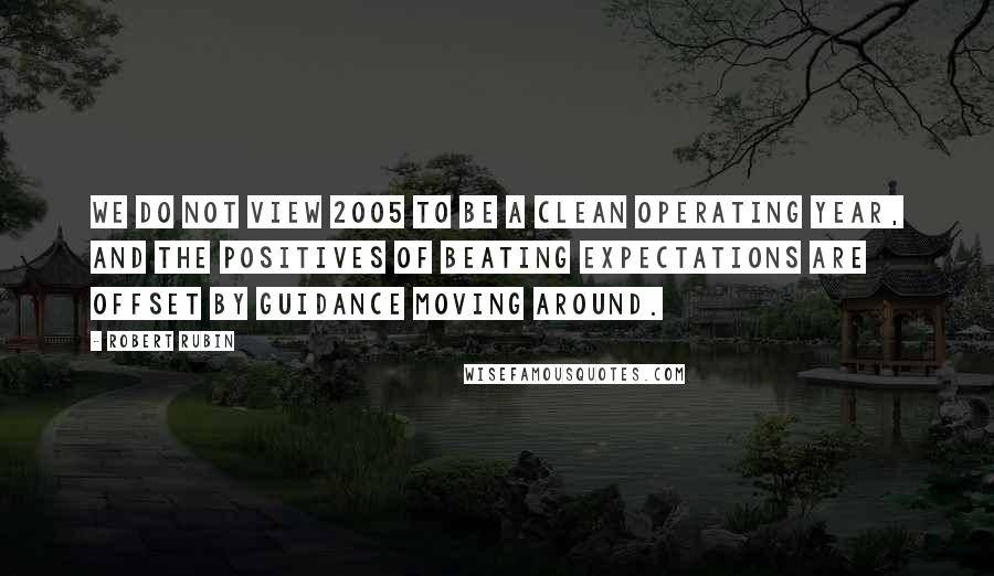 Robert Rubin Quotes: We do not view 2005 to be a clean operating year, and the positives of beating expectations are offset by guidance moving around.