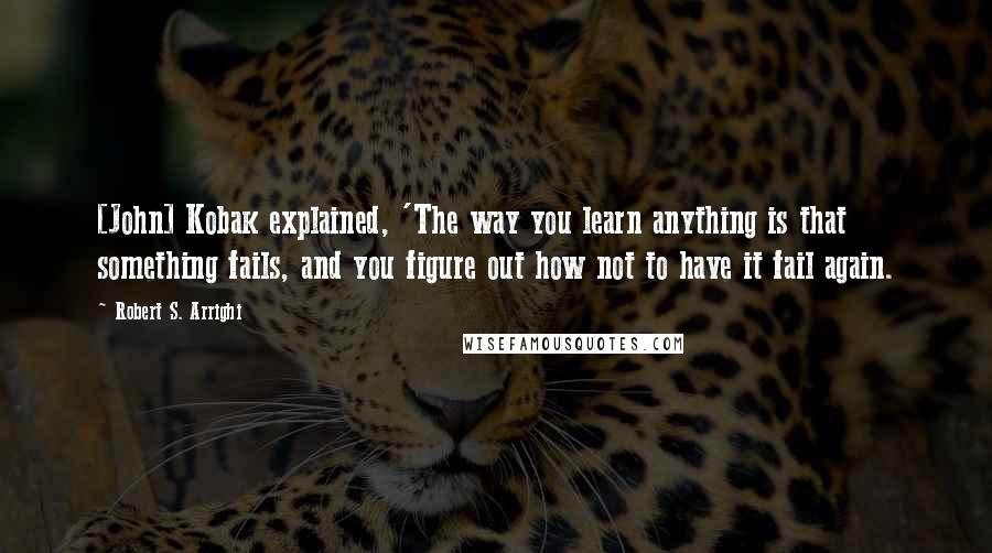 Robert S. Arrighi Quotes: [John] Kobak explained, 'The way you learn anything is that something fails, and you figure out how not to have it fail again.