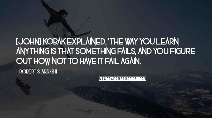 Robert S. Arrighi Quotes: [John] Kobak explained, 'The way you learn anything is that something fails, and you figure out how not to have it fail again.