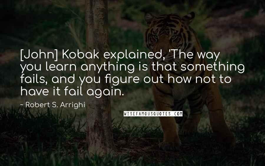 Robert S. Arrighi Quotes: [John] Kobak explained, 'The way you learn anything is that something fails, and you figure out how not to have it fail again.