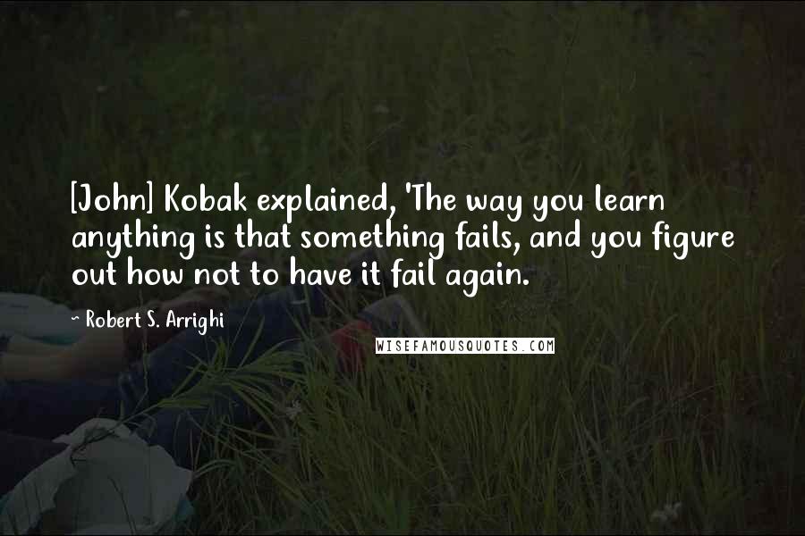 Robert S. Arrighi Quotes: [John] Kobak explained, 'The way you learn anything is that something fails, and you figure out how not to have it fail again.