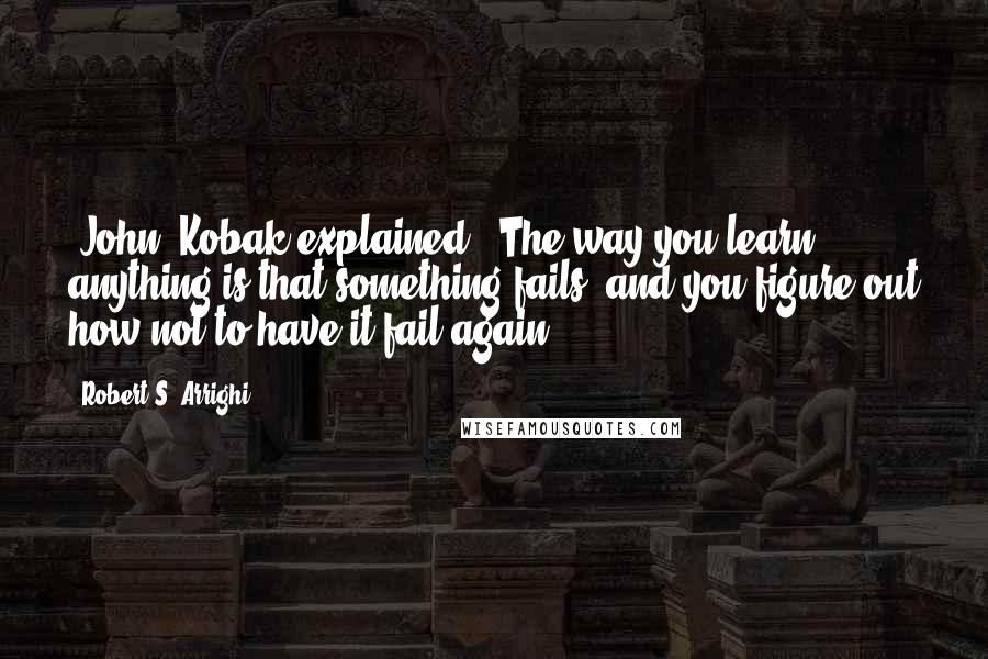 Robert S. Arrighi Quotes: [John] Kobak explained, 'The way you learn anything is that something fails, and you figure out how not to have it fail again.