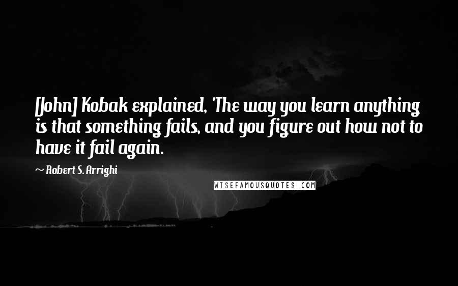 Robert S. Arrighi Quotes: [John] Kobak explained, 'The way you learn anything is that something fails, and you figure out how not to have it fail again.