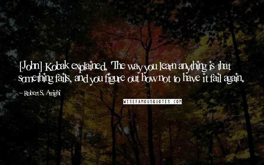 Robert S. Arrighi Quotes: [John] Kobak explained, 'The way you learn anything is that something fails, and you figure out how not to have it fail again.