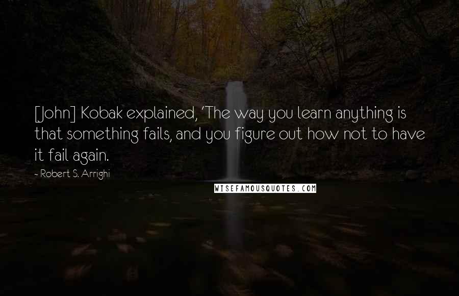 Robert S. Arrighi Quotes: [John] Kobak explained, 'The way you learn anything is that something fails, and you figure out how not to have it fail again.