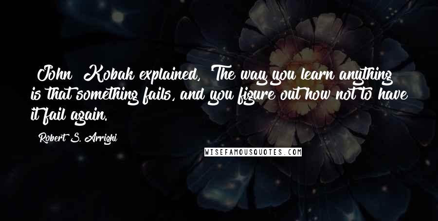 Robert S. Arrighi Quotes: [John] Kobak explained, 'The way you learn anything is that something fails, and you figure out how not to have it fail again.