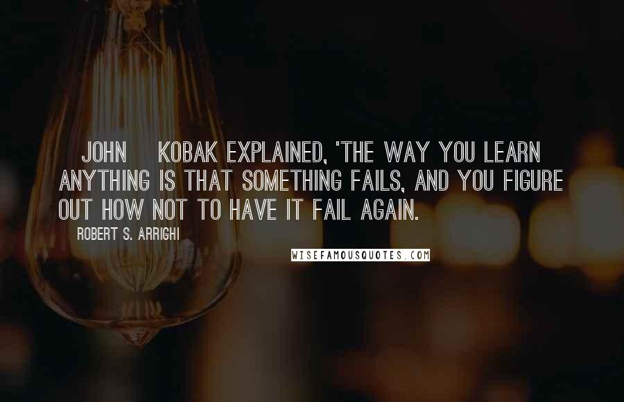 Robert S. Arrighi Quotes: [John] Kobak explained, 'The way you learn anything is that something fails, and you figure out how not to have it fail again.