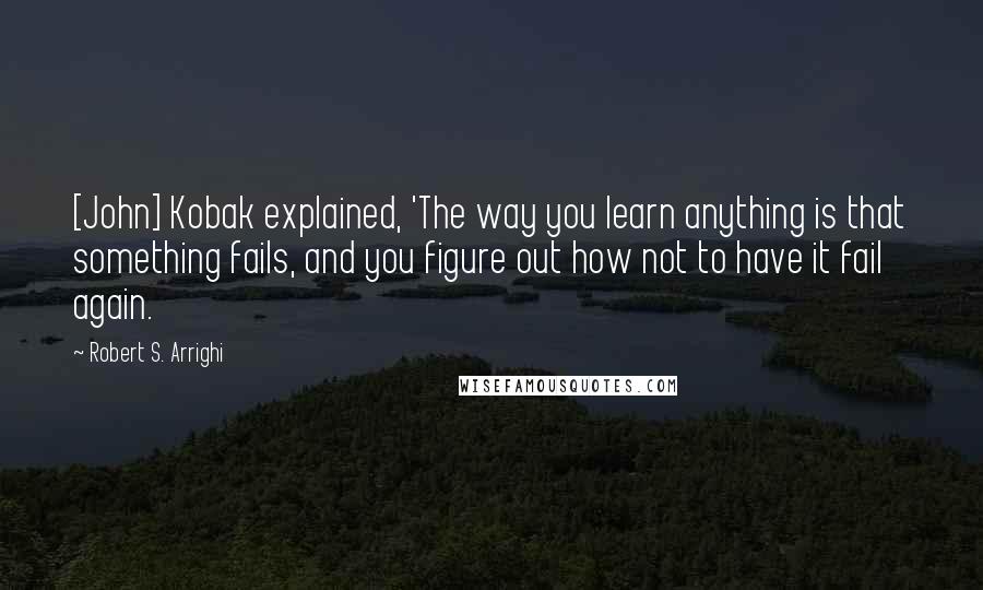 Robert S. Arrighi Quotes: [John] Kobak explained, 'The way you learn anything is that something fails, and you figure out how not to have it fail again.