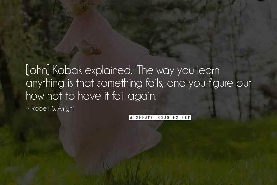 Robert S. Arrighi Quotes: [John] Kobak explained, 'The way you learn anything is that something fails, and you figure out how not to have it fail again.