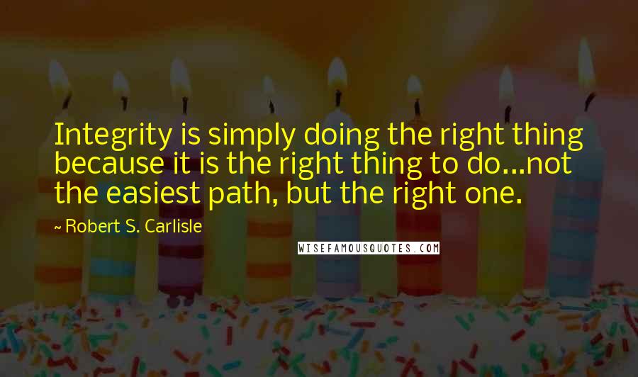 Robert S. Carlisle Quotes: Integrity is simply doing the right thing because it is the right thing to do...not the easiest path, but the right one.